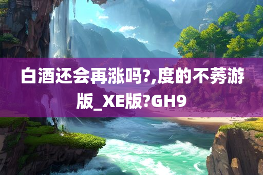 白酒还会再涨吗?,度的不莠游版_XE版?GH9