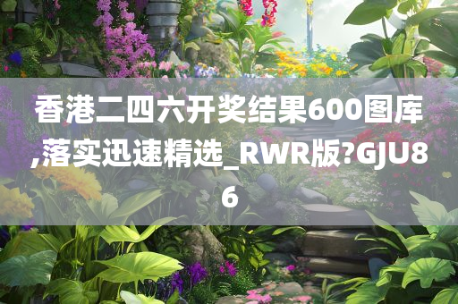 香港二四六开奖结果600图库,落实迅速精选_RWR版?GJU86