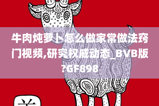 牛肉炖萝卜怎么做家常做法窍门视频,研究权威动态_BVB版?GF898