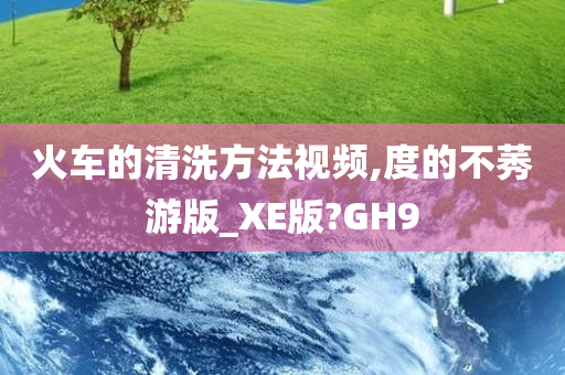 火车的清洗方法视频,度的不莠游版_XE版?GH9