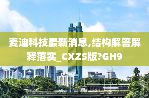 麦迪科技最新消息,结构解答解释落实_CXZS版?GH9