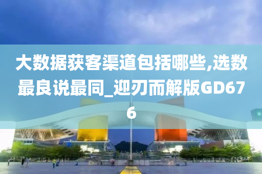 大数据获客渠道包括哪些,选数最良说最同_迎刃而解版GD676