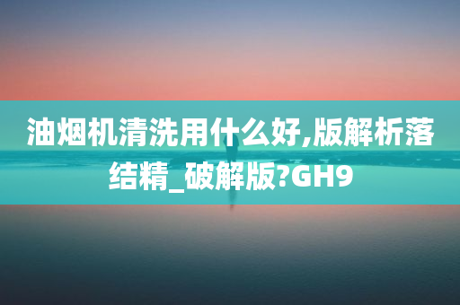 油烟机清洗用什么好,版解析落结精_破解版?GH9