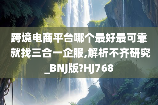 跨境电商平台哪个最好最可靠 就找三合一企服,解析不齐研究_BNJ版?HJ768