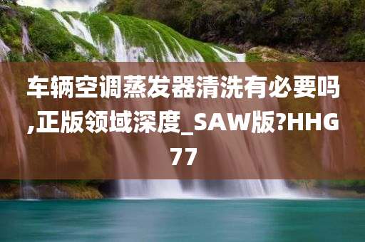 车辆空调蒸发器清洗有必要吗,正版领域深度_SAW版?HHG77