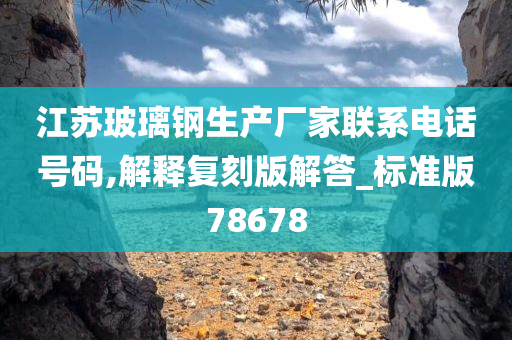 江苏玻璃钢生产厂家联系电话号码,解释复刻版解答_标准版78678