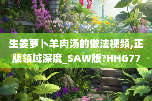 生姜萝卜羊肉汤的做法视频,正版领域深度_SAW版?HHG77