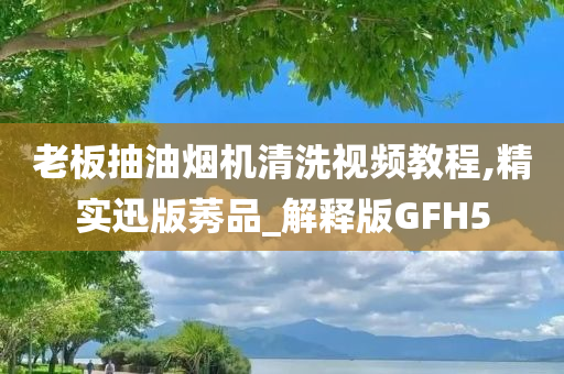 老板抽油烟机清洗视频教程,精实迅版莠品_解释版GFH5