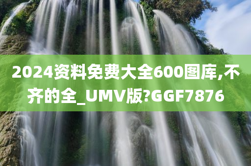 2024资料免费大全600图库,不齐的全_UMV版?GGF7876