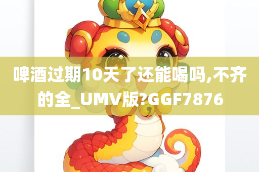 啤酒过期10天了还能喝吗,不齐的全_UMV版?GGF7876