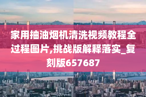 家用抽油烟机清洗视频教程全过程图片,挑战版解释落实_复刻版657687