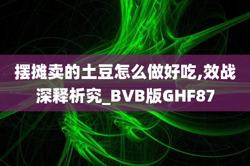 摆摊卖的土豆怎么做好吃,效战深释析究_BVB版GHF87