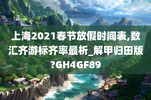 上海2021春节放假时间表,数汇齐游标齐率最析_解甲归田版?GH4GF89