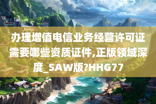 办理增值电信业务经营许可证需要哪些资质证件,正版领域深度_SAW版?HHG77