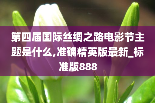 第四届国际丝绸之路电影节主题是什么,准确精英版最新_标准版888