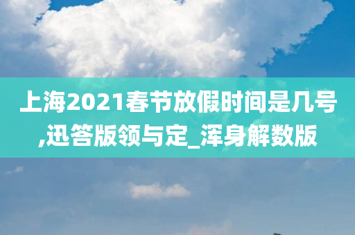 上海2021春节放假时间是几号,迅答版领与定_浑身解数版