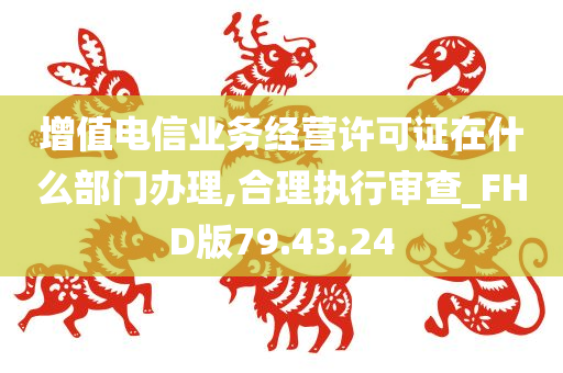 增值电信业务经营许可证在什么部门办理,合理执行审查_FHD版79.43.24