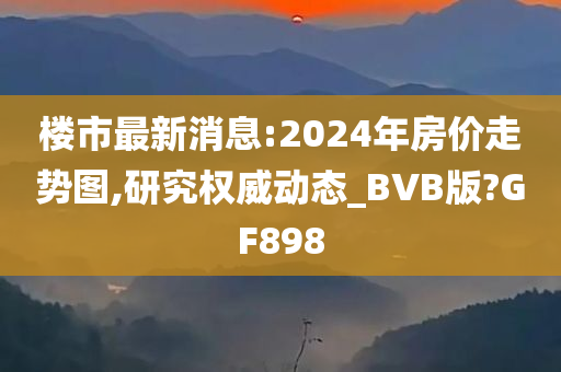 楼市最新消息:2024年房价走势图,研究权威动态_BVB版?GF898