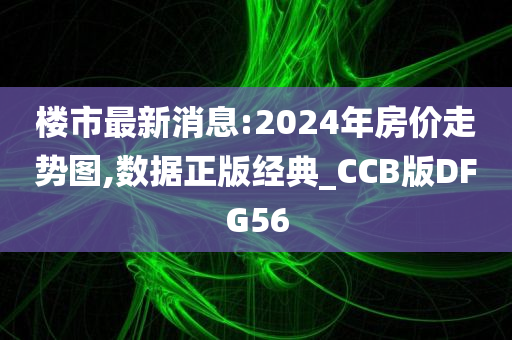 楼市最新消息:2024年房价走势图,数据正版经典_CCB版DFG56