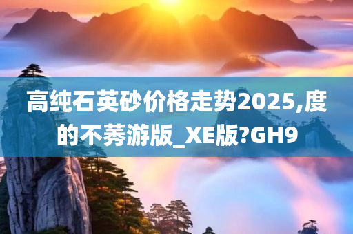 高纯石英砂价格走势2025,度的不莠游版_XE版?GH9