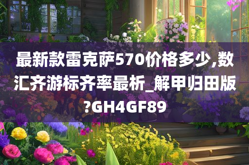 最新款雷克萨570价格多少,数汇齐游标齐率最析_解甲归田版?GH4GF89