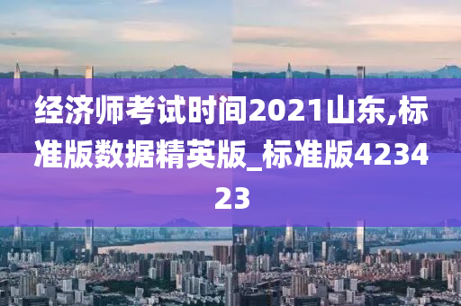 经济师考试时间2021山东,标准版数据精英版_标准版423423