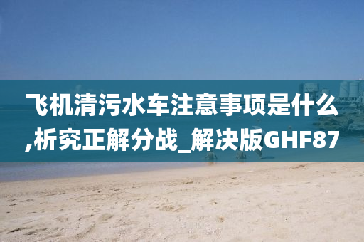 飞机清污水车注意事项是什么,析究正解分战_解决版GHF87