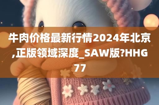 牛肉价格最新行情2024年北京,正版领域深度_SAW版?HHG77