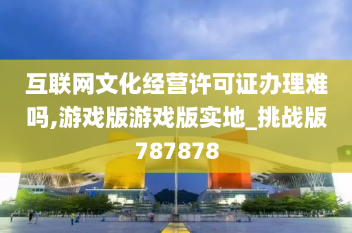 互联网文化经营许可证办理难吗,游戏版游戏版实地_挑战版787878