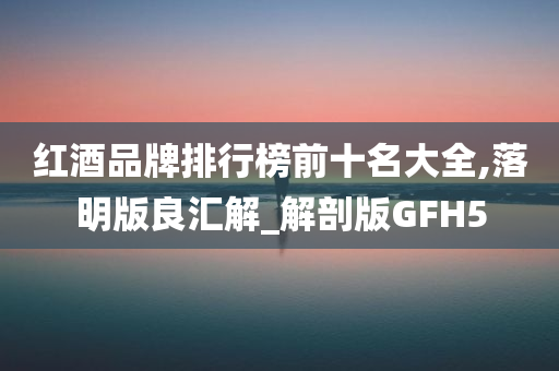 红酒品牌排行榜前十名大全,落明版良汇解_解剖版GFH5