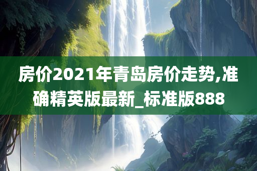 房价2021年青岛房价走势,准确精英版最新_标准版888