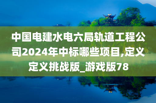 中国电建水电六局轨道工程公司2024年中标哪些项目,定义定义挑战版_游戏版78