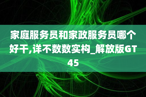 家庭服务员和家政服务员哪个好干,详不数数实构_解放版GT45