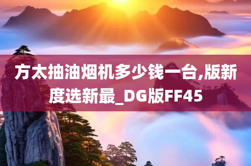 方太抽油烟机多少钱一台,版新度选新最_DG版FF45