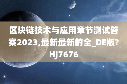 区块链技术与应用章节测试答案2023,最新最新的全_DE版?HJ7676