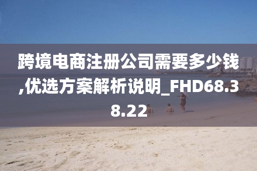 跨境电商注册公司需要多少钱,优选方案解析说明_FHD68.38.22