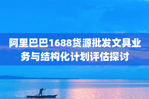 阿里巴巴1688货源批发文具业务与结构化计划评估探讨