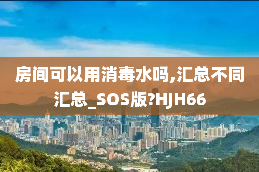 房间可以用消毒水吗,汇总不同汇总_SOS版?HJH66