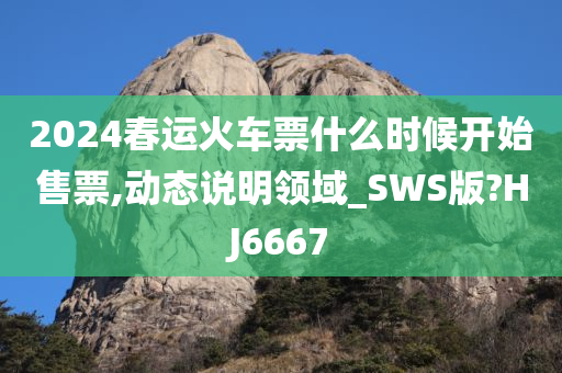 2024春运火车票什么时候开始售票,动态说明领域_SWS版?HJ6667