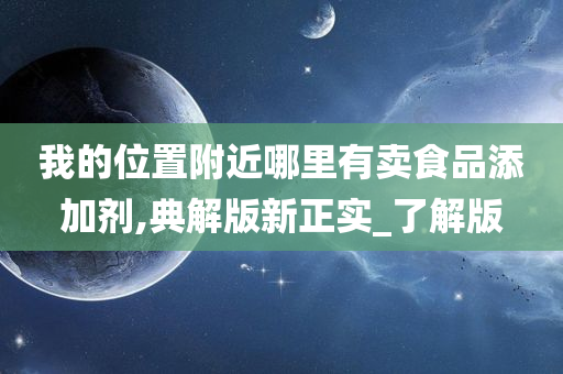 我的位置附近哪里有卖食品添加剂,典解版新正实_了解版