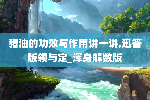 猪油的功效与作用讲一讲,迅答版领与定_浑身解数版