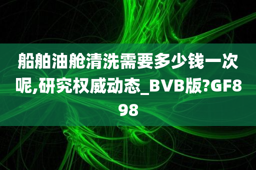 船舶油舱清洗需要多少钱一次呢,研究权威动态_BVB版?GF898