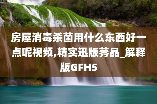 房屋消毒杀菌用什么东西好一点呢视频,精实迅版莠品_解释版GFH5