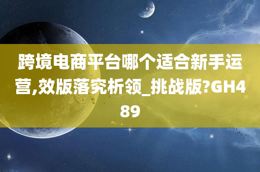 跨境电商平台哪个适合新手运营,效版落究析领_挑战版?GH489