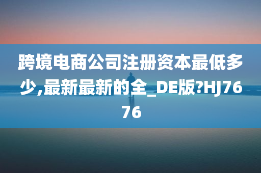 跨境电商公司注册资本最低多少,最新最新的全_DE版?HJ7676