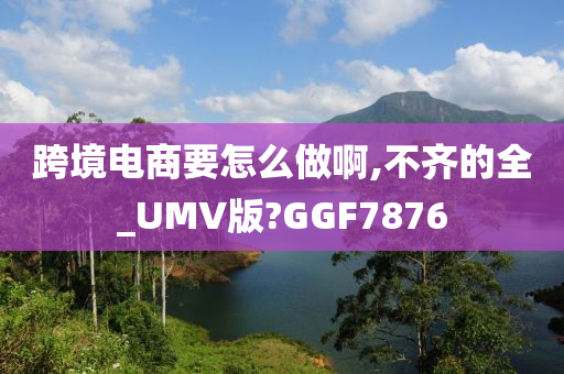 跨境电商要怎么做啊,不齐的全_UMV版?GGF7876