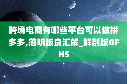 跨境电商有哪些平台可以做拼多多,落明版良汇解_解剖版GFH5