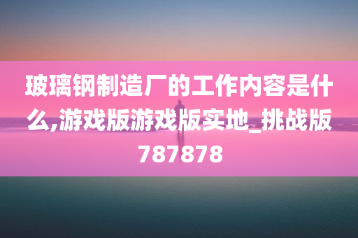 玻璃钢制造厂的工作内容是什么,游戏版游戏版实地_挑战版787878