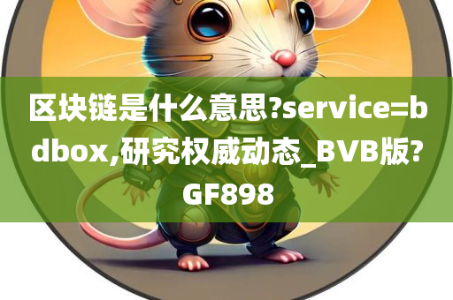 区块链是什么意思?service=bdbox,研究权威动态_BVB版?GF898