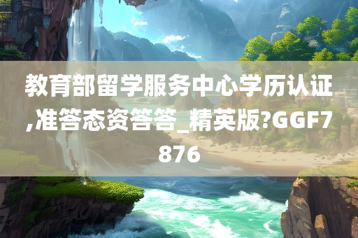 教育部留学服务中心学历认证,准答态资答答_精英版?GGF7876